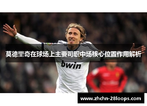 莫德里奇在球场上主要司职中场核心位置作用解析
