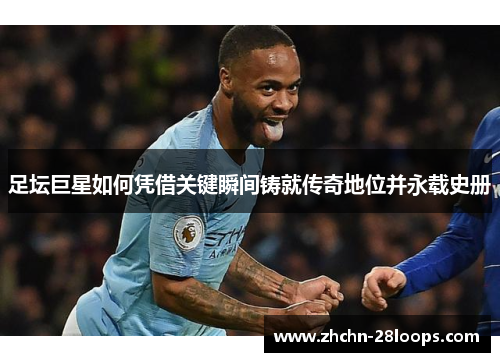 足坛巨星如何凭借关键瞬间铸就传奇地位并永载史册 足坛巨星如何凭借关键瞬间铸就传奇地位并永载史册
