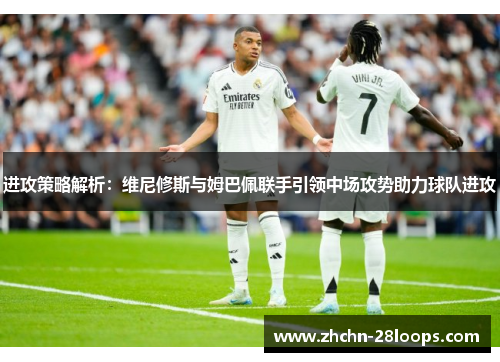 进攻策略解析:维尼修斯与姆巴佩联手引领中场攻势助力球队进攻 进攻策略解析:维尼修斯与姆巴佩联手引领中场攻势助力球队进攻