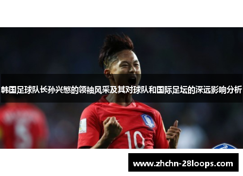 韩国足球队长孙兴慜的领袖风采及其对球队和国际足坛的深远影响分析