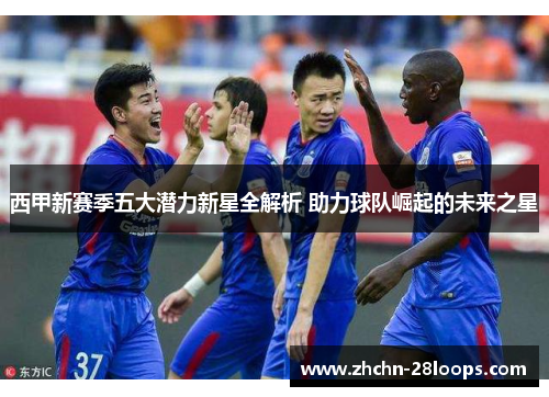 西甲新赛季五大潜力新星全解析 助力球队崛起的未来之星