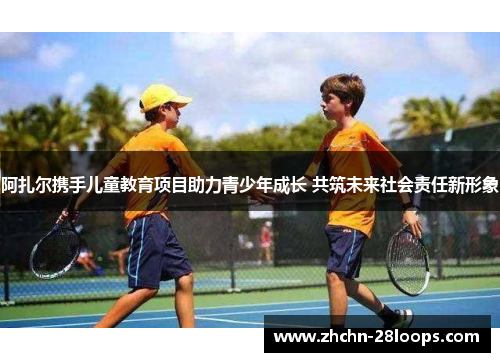 阿扎尔携手儿童教育项目助力青少年成长 共筑未来社会责任新形象 阿扎尔携手儿童教育项目助力青少年成长 共筑未来社会责任新形象