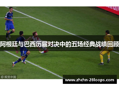 阿根廷与巴西历届对决中的五场经典战绩回顾 阿根廷与巴西历届对决中的五场经典战绩回顾