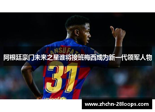 阿根廷豪门未来之星谁将接班梅西成为新一代领军人物 阿根廷豪门未来之星谁将接班梅西成为新一代领军人物
