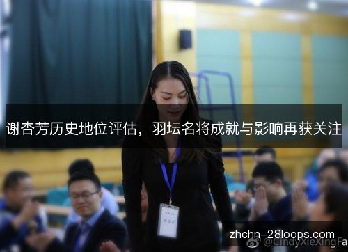 谢杏芳历史地位评估,羽坛名将成就与影响再获关注 谢杏芳历史地位评估,羽坛名将成就与影响再获关注